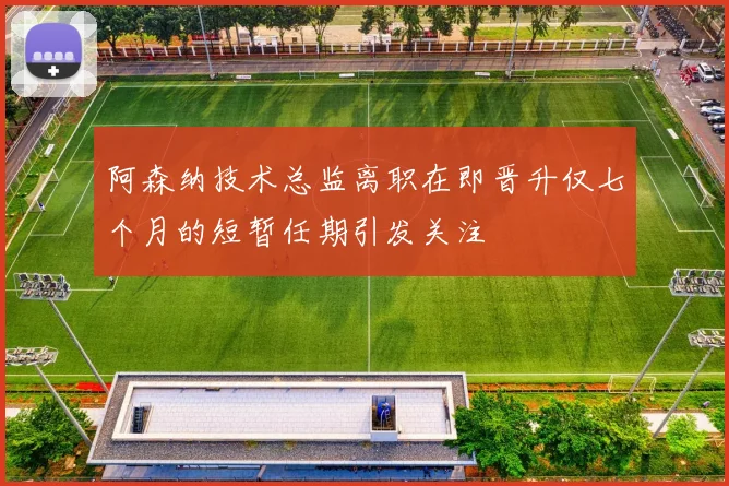 阿森纳技术总监离职在即晋升仅七个月的短暂任期引发关注