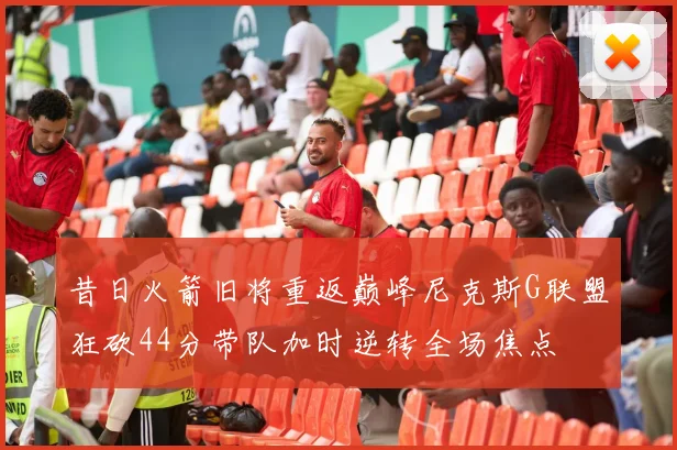 昔日火箭旧将重返巅峰尼克斯G联盟狂砍44分带队加时逆转全场焦点