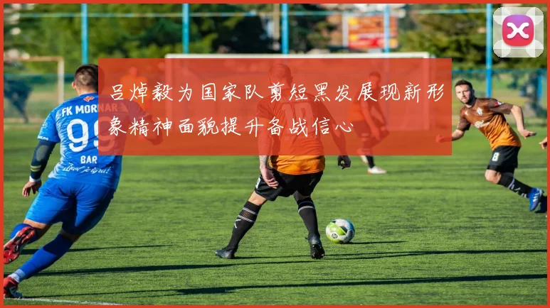 吕焯毅为国家队剪短黑发展现新形象精神面貌提升备战信心