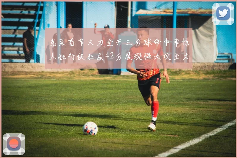 克莱首节火力全开三分球命中率惊人独行侠狂轰42分展现强大攻击力