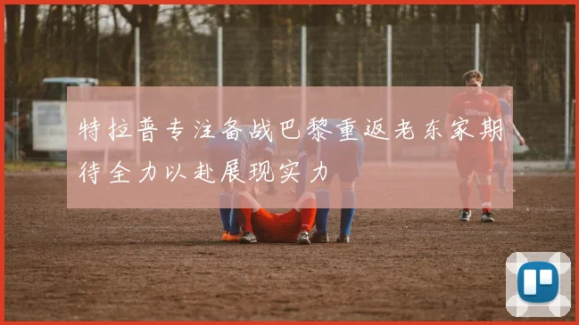 特拉普专注备战巴黎重返老东家期待全力以赴展现实力