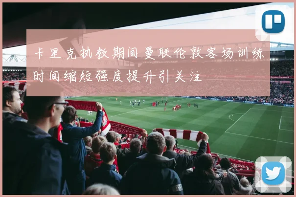 卡里克执教期间曼联伦敦客场训练时间缩短强度提升引关注