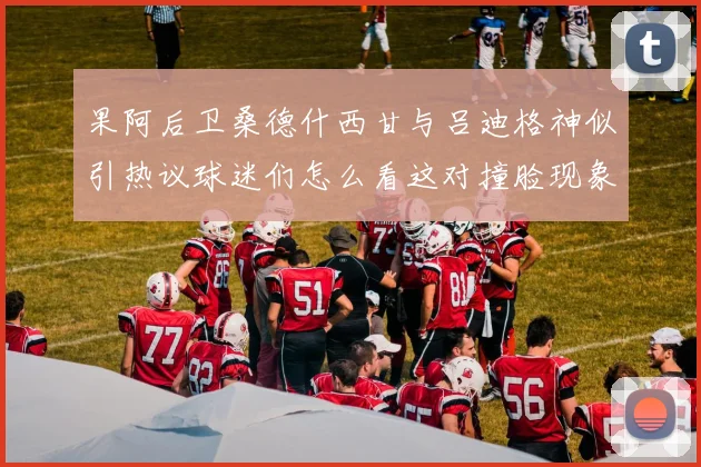 果阿后卫桑德什西甘与吕迪格神似引热议球迷们怎么看这对撞脸现象