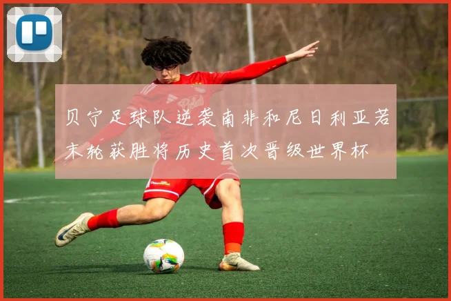 贝宁足球队逆袭南非和尼日利亚若末轮获胜将历史首次晋级世界杯