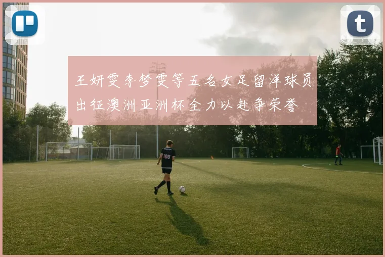 王妍雯李梦雯等五名女足留洋球员出征澳洲亚洲杯全力以赴争荣誉