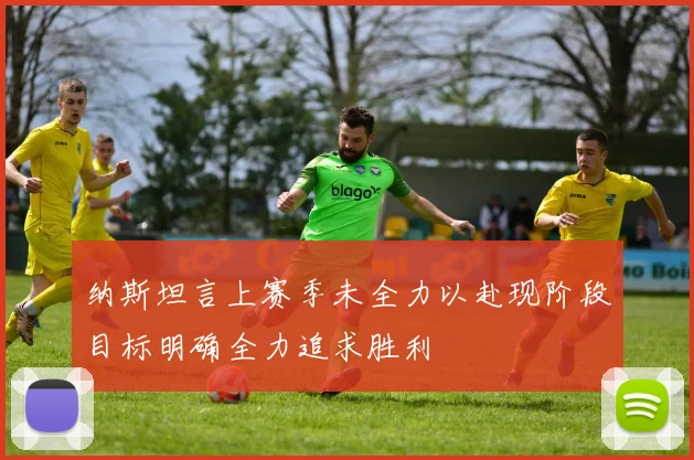 纳斯坦言上赛季未全力以赴现阶段目标明确全力追求胜利