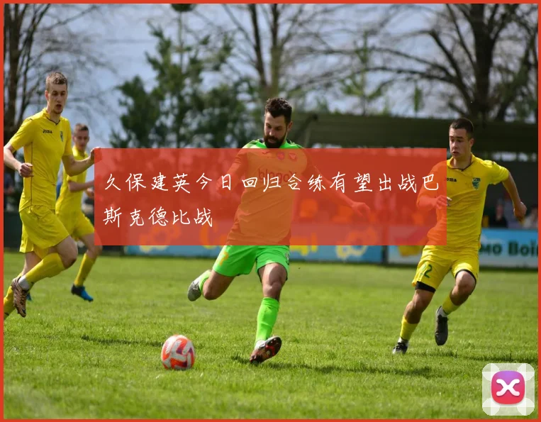 久保建英今日回归合练有望出战巴斯克德比战