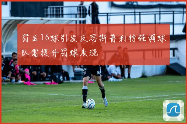 罚丢16球引发反思斯普利特强调球队需提升罚球表现