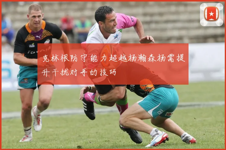克林根防守能力超越杨瀚森杨需提升干扰对手的技巧