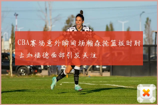 CBA赛场意外瞬间杨瀚森抢篮板时肘击加福德面部引发关注