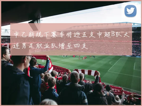 中乙新规下赛季将迎五支中超B队大连男足职业队增至四支