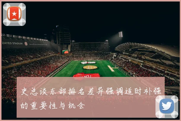 史总谈东部排名差异强调适时补强的重要性与机会