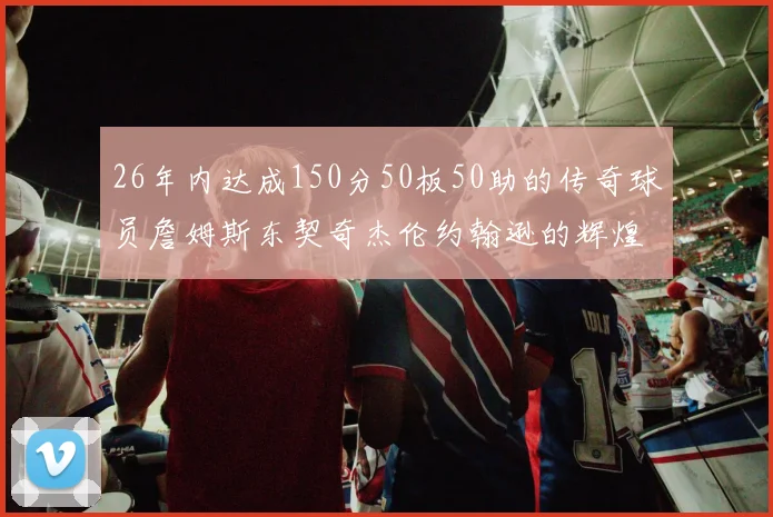26年内达成150分50板50助的传奇球员詹姆斯东契奇杰伦约翰逊的辉煌成就
