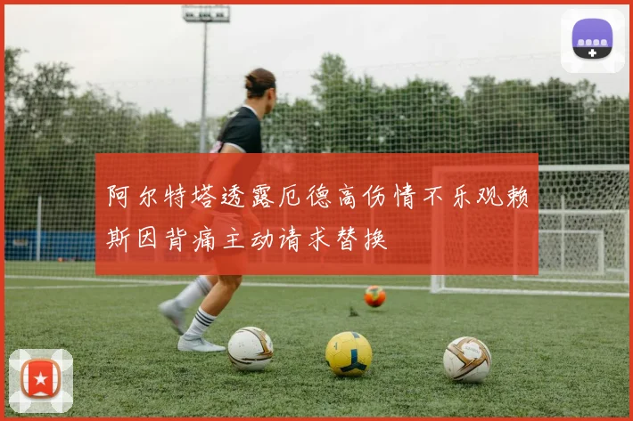 阿尔特塔透露厄德高伤情不乐观赖斯因背痛主动请求替换