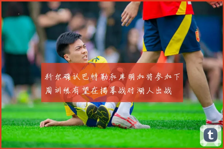 科尔确认巴特勒和库明加将参加下周训练有望在揭幕战对湖人出战