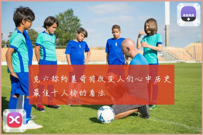 克六称约基奇将改变人们心中历史最佳十人榜的看法