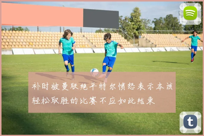 补时被曼联绝平特尔愤怒表示本该轻松取胜的比赛不应如此结束
