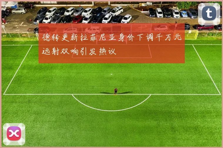 德转更新拉菲尼亚身价下调千万元远射双响引发热议