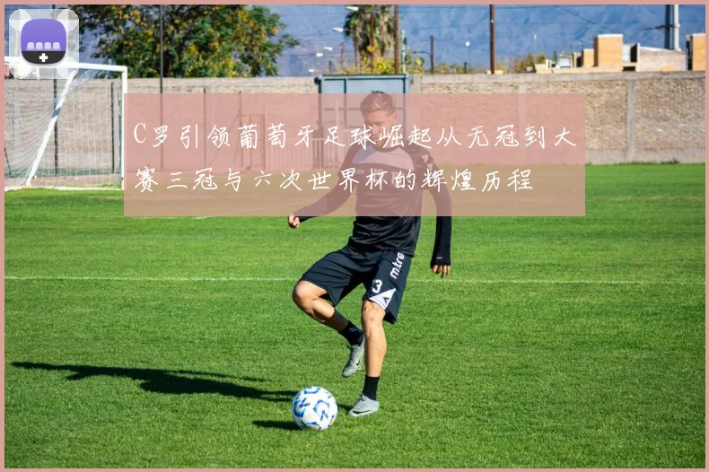 C罗引领葡萄牙足球崛起从无冠到大赛三冠与六次世界杯的辉煌历程
