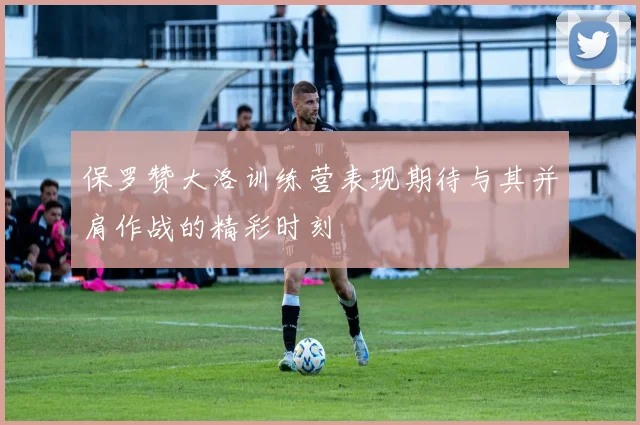 保罗赞大洛训练营表现期待与其并肩作战的精彩时刻