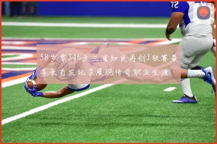 58岁零346天三浦知良再创J联赛最年长首发纪录展现传奇职业生涯