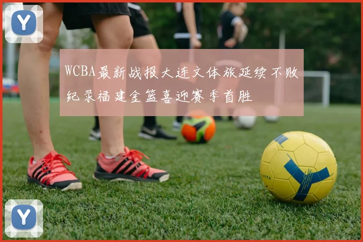 WCBA最新战报大连文体旅延续不败纪录福建金篮喜迎赛季首胜