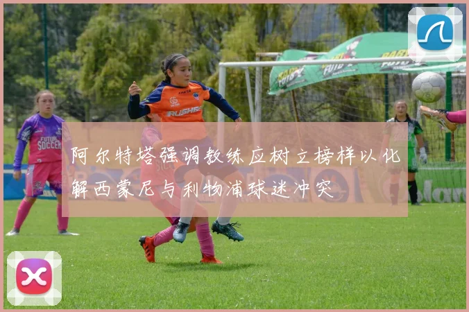 阿尔特塔强调教练应树立榜样以化解西蒙尼与利物浦球迷冲突