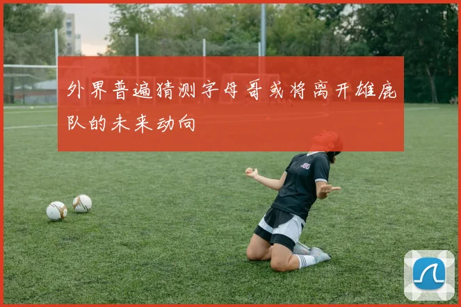 外界普遍猜测字母哥或将离开雄鹿队的未来动向