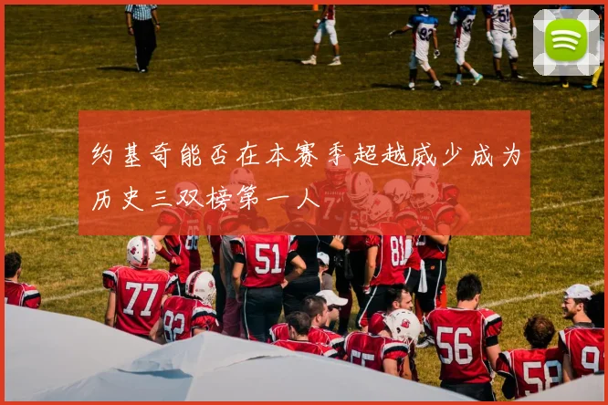 约基奇能否在本赛季超越威少成为历史三双榜第一人