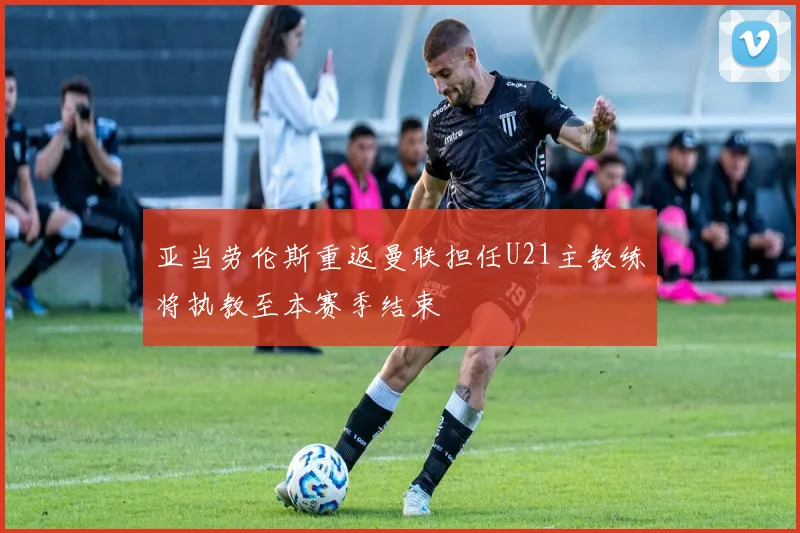亚当劳伦斯重返曼联担任U21主教练将执教至本赛季结束