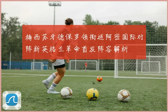 梅西苏牙德保罗领衔迈阿密国际对阵新英格兰革命首发阵容解析