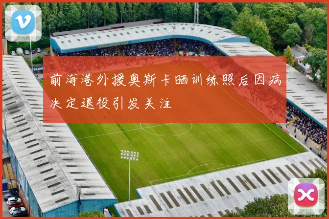 前海港外援奥斯卡晒训练照后因病决定退役引发关注