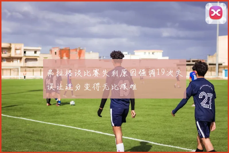 弗拉格谈比赛失利原因强调19次失误让追分变得无比艰难