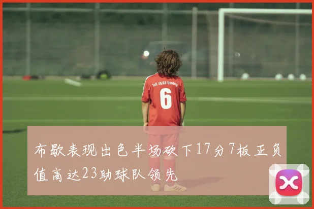 布歇表现出色半场砍下17分7板正负值高达23助球队领先